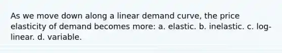 As we move down along a linear demand curve, the price elasticity of demand becomes more: a. elastic. b. inelastic. c. log-linear. d. variable.