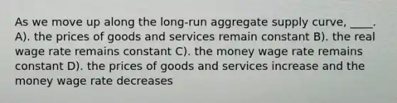 As we move up along the long-run aggregate supply curve, ____. A). the prices of goods and services remain constant B). the real wage rate remains constant C). the money wage rate remains constant D). the prices of goods and services increase and the money wage rate decreases