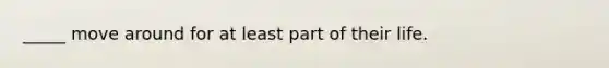 _____ move around for at least part of their life.