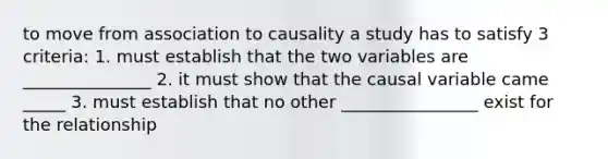 to move from association to causality a study has to satisfy 3 criteria: 1. must establish that the two variables are _______________ 2. it must show that the causal variable came _____ 3. must establish that no other ________________ exist for the relationship