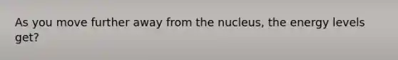 As you move further away from the nucleus, the energy levels get?