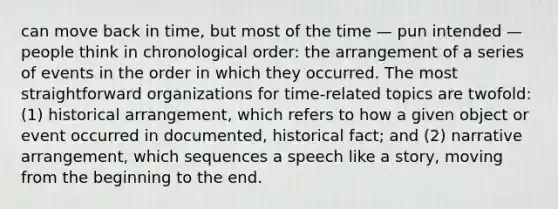 can move back in time, but most of the time — pun intended — people think in chronological order: the arrangement of a series of events in the order in which they occurred. The most straightforward organizations for time-related topics are twofold: (1) historical arrangement, which refers to how a given object or event occurred in documented, historical fact; and (2) narrative arrangement, which sequences a speech like a story, moving from the beginning to the end.