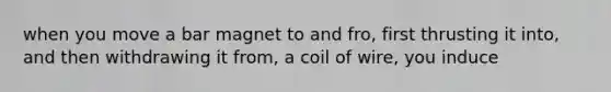 when you move a bar magnet to and fro, first thrusting it into, and then withdrawing it from, a coil of wire, you induce