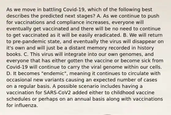 As we move in battling Covid-19, which of the following best describes the predicted next stages? A. As we continue to push for vaccinations and compliance increases, everyone will eventually get vaccinated and there will be no need to continue to get vaccinated as it will be easily eradicated. B. We will return to pre-pandemic state, and eventually the virus will disappear on it's own and will just be a distant memory recorded in history books. C. This virus will integrate into our own genomes, and everyone that has either gotten the vaccine or become sick from Covid-19 will continue to carry the viral genome within our cells. D. It becomes "endemic", meaning it continues to circulate with occasional new variants causing an expected number of cases on a regular basis. A possible scenario includes having a vaccination for SARS-CoV2 added either to childhood vaccine schedules or perhaps on an annual basis along with vaccinations for influenza.