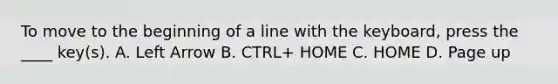 To move to the beginning of a line with the keyboard, press the ____ key(s). A. Left Arrow B. CTRL+ HOME C. HOME D. Page up