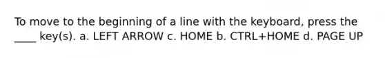 To move to the beginning of a line with the keyboard, press the ____ key(s). a. LEFT ARROW c. HOME b. CTRL+HOME d. PAGE UP