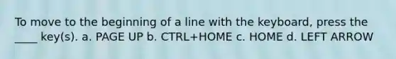 To move to the beginning of a line with the keyboard, press the ____ key(s). a. PAGE UP b. CTRL+HOME c. HOME d. LEFT ARROW