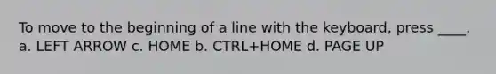 To move to the beginning of a line with the keyboard, press ____. a. LEFT ARROW c. HOME b. CTRL+HOME d. PAGE UP