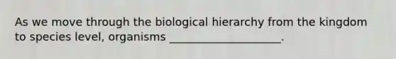 As we move through the biological hierarchy from the kingdom to species level, organisms ____________________.