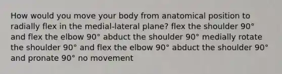 How would you move your body from anatomical position to radially flex in the medial-lateral plane? flex the shoulder 90° and flex the elbow 90° abduct the shoulder 90° medially rotate the shoulder 90° and flex the elbow 90° abduct the shoulder 90° and pronate 90° no movement