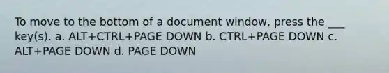 To move to the bottom of a document window, press the ___ key(s). a. ALT+CTRL+PAGE DOWN b. CTRL+PAGE DOWN c. ALT+PAGE DOWN d. PAGE DOWN