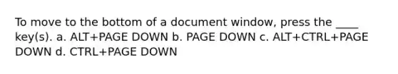 To move to the bottom of a document window, press the ____ key(s). a. ALT+PAGE DOWN b. PAGE DOWN c. ALT+CTRL+PAGE DOWN d. CTRL+PAGE DOWN