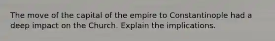 The move of the capital of the empire to Constantinople had a deep impact on the Church. Explain the implications.