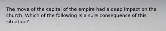 The move of the capital of the empire had a deep impact on the church. Which of the following is a sure consequence of this situation?