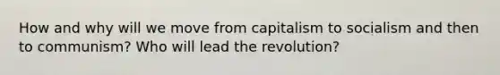 How and why will we move from capitalism to socialism and then to communism? Who will lead the revolution?