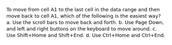 To move from cell A1 to the last cell in the data range and then move back to cell A1, which of the following is the easiest way? a. Use the scroll bars to move back and forth. b. Use Page Down, and left and right buttons on the keyboard to move around. c. Use Shift+Home and Shift+End. d. Use Ctrl+Home and Ctrl+End.