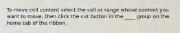 To move cell content select the cell or range whose content you want to move, then click the cut button in the ____ group on the home tab of the ribbon.