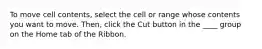 To move cell contents, select the cell or range whose contents you want to move. Then, click the Cut button in the ____ group on the Home tab of the Ribbon.