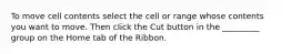 To move cell contents select the cell or range whose contents you want to move. Then click the Cut button in the _________ group on the Home tab of the Ribbon.