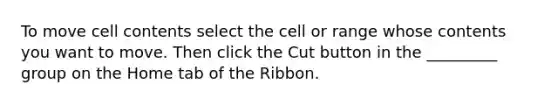 To move cell contents select the cell or range whose contents you want to move. Then click the Cut button in the _________ group on the Home tab of the Ribbon.