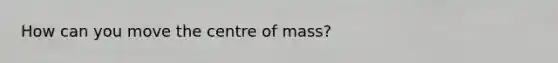 How can you move the centre of mass?