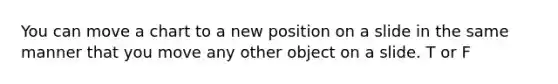 You can move a chart to a new position on a slide in the same manner that you move any other object on a slide. T or F