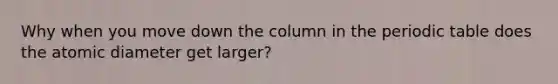 Why when you move down the column in the periodic table does the atomic diameter get larger?