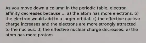 As you move down a column in the periodic table, electron affinity decreases because ... a) the atom has more electrons. b) the electron would add to a larger orbital. c) the effective nuclear charge increases and the electrons are more strongly attracted to the nucleus. d) the effective nuclear charge decreases. e) the atom has more protons.