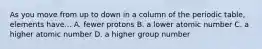 As you move from up to down in a column of the periodic table, elements have... A. fewer protons B. a lower atomic number C. a higher atomic number D. a higher group number