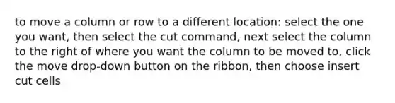 to move a column or row to a different location: select the one you want, then select the cut command, next select the column to the right of where you want the column to be moved to, click the move drop-down button on the ribbon, then choose insert cut cells