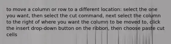 to move a column or row to a different location: select the one you want, then select the cut command, next select the column to the right of where you want the column to be moved to, click the insert drop-down button on the ribbon, then choose paste cut cells