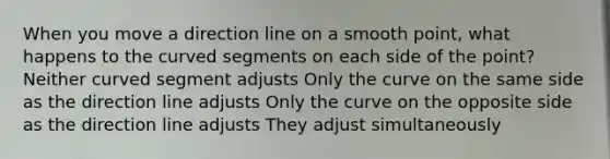 When you move a direction line on a smooth point, what happens to the curved segments on each side of the point? Neither curved segment adjusts Only the curve on the same side as the direction line adjusts Only the curve on the opposite side as the direction line adjusts They adjust simultaneously