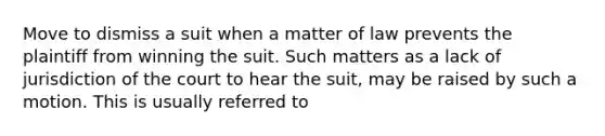 Move to dismiss a suit when a matter of law prevents the plaintiff from winning the suit. Such matters as a lack of jurisdiction of the court to hear the suit, may be raised by such a motion. This is usually referred to