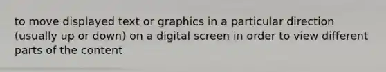 to move displayed text or graphics in a particular direction (usually up or down) on a digital screen in order to view different parts of the content