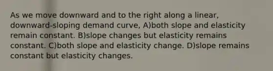 As we move downward and to the right along a linear, downward-sloping demand curve, A)both slope and elasticity remain constant. B)slope changes but elasticity remains constant. C)both slope and elasticity change. D)slope remains constant but elasticity changes.