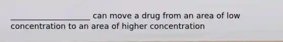 ____________________ can move a drug from an area of low concentration to an area of higher concentration