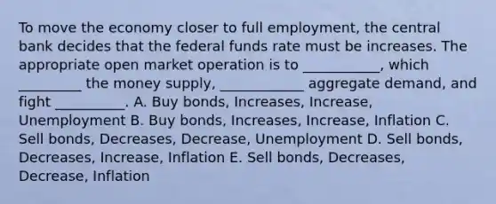 To move the economy closer to full employment, the central bank decides that the federal funds rate must be increases. The appropriate open market operation is to ___________, which _________ the money supply, ____________ aggregate demand, and fight __________. A. Buy bonds, Increases, Increase, Unemployment B. Buy bonds, Increases, Increase, Inflation C. Sell bonds, Decreases, Decrease, Unemployment D. Sell bonds, Decreases, Increase, Inflation E. Sell bonds, Decreases, Decrease, Inflation