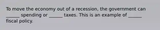 To move the economy out of a​ recession, the government can​ ______ spending or​ ______ taxes. This is an example of​ ______ fiscal policy.