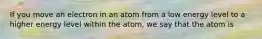 If you move an electron in an atom from a low energy level to a higher energy level within the atom, we say that the atom is