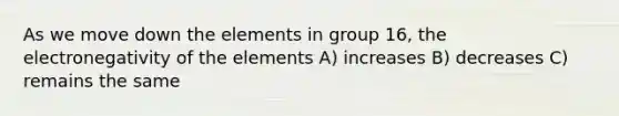 As we move down the elements in group 16, the electronegativity of the elements A) increases B) decreases C) remains the same