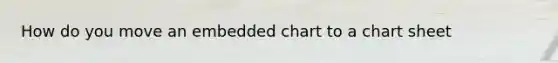 How do you move an embedded chart to a chart sheet