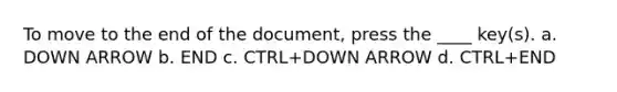 To move to the end of the document, press the ____ key(s). a. DOWN ARROW b. END c. CTRL+DOWN ARROW d. CTRL+END