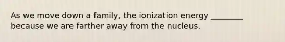 As we move down a family, the ionization energy ________ because we are farther away from the nucleus.