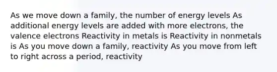 As we move down a family, the number of energy levels As additional energy levels are added with more electrons, the valence electrons Reactivity in metals is Reactivity in nonmetals is As you move down a family, reactivity As you move from left to right across a period, reactivity