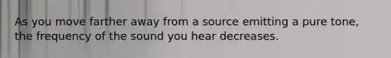 As you move farther away from a source emitting a pure tone, the frequency of the sound you hear decreases.