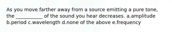 As you move farther away from a source emitting a pure tone, the ___________ of the sound you hear decreases. a.amplitude b.period c.wavelength d.none of the above e.frequency