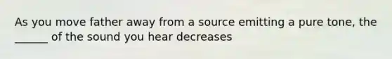 As you move father away from a source emitting a pure tone, the ______ of the sound you hear decreases