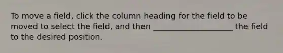 To move a field, click the column heading for the field to be moved to select the field, and then ____________________ the field to the desired position.