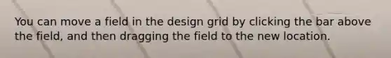 You can move a field in the design grid by clicking the bar above the field, and then dragging the field to the new location.