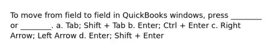 To move from field to field in QuickBooks windows, press ________ or ________. a. Tab; Shift + Tab b. Enter; Ctrl + Enter c. Right Arrow; Left Arrow d. Enter; Shift + Enter